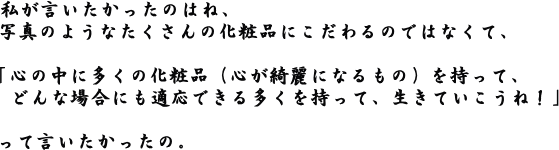 心の中に多くの化粧品を(心が綺麗になるもの)持って、どんな場合にも適応できる多くを持って、、生きていこうね!