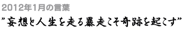 2012年1月の言葉“妄想と人生を走る暴走こそ奇跡を起こす”
