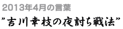 2013年4月の言葉“吉川幸枝の夜討ち戦法”